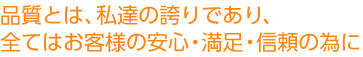 品質とは、私達の誇りであり、全てはお客様の安心・満足・信頼の為に